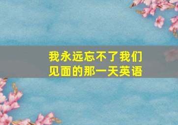 我永远忘不了我们见面的那一天英语