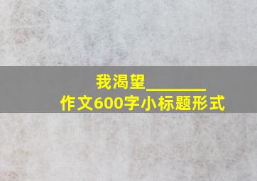 我渴望_______作文600字小标题形式