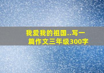 我爱我的祖国..写一篇作文三年级300字