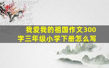 我爱我的祖国作文300字三年级小学下册怎么写