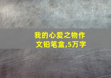 我的心爱之物作文铅笔盒,5万字