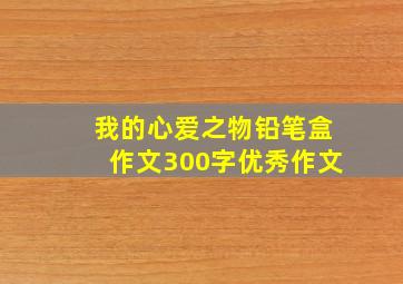 我的心爱之物铅笔盒作文300字优秀作文