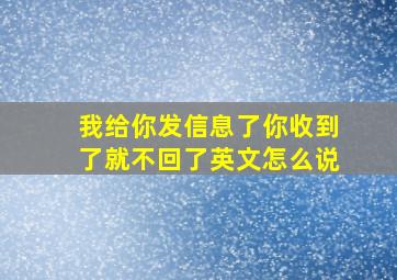 我给你发信息了你收到了就不回了英文怎么说