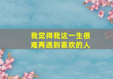 我觉得我这一生很难再遇到喜欢的人