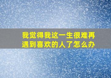 我觉得我这一生很难再遇到喜欢的人了怎么办