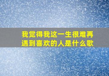 我觉得我这一生很难再遇到喜欢的人是什么歌