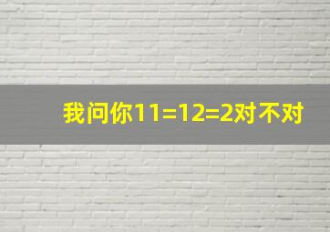 我问你11=12=2对不对