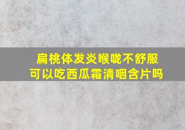 扁桃体发炎喉咙不舒服可以吃西瓜霜清咽含片吗