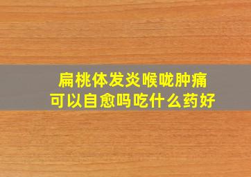 扁桃体发炎喉咙肿痛可以自愈吗吃什么药好