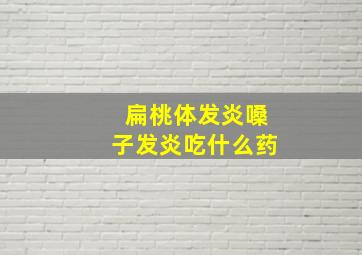 扁桃体发炎嗓子发炎吃什么药