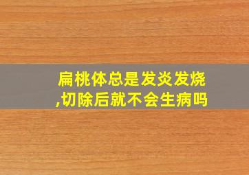 扁桃体总是发炎发烧,切除后就不会生病吗