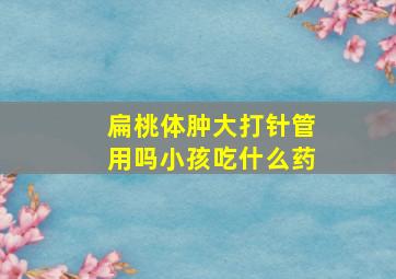 扁桃体肿大打针管用吗小孩吃什么药