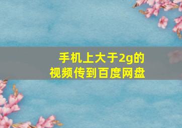 手机上大于2g的视频传到百度网盘