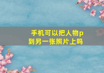 手机可以把人物p到另一张照片上吗