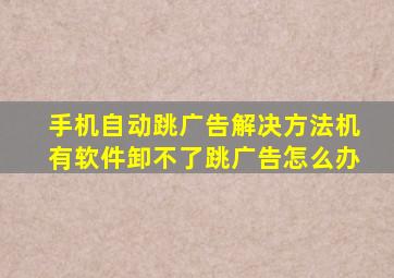 手机自动跳广告解决方法机有软件卸不了跳广告怎么办