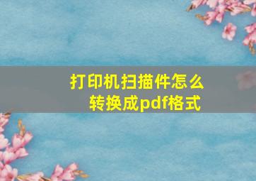 打印机扫描件怎么转换成pdf格式