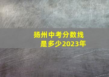 扬州中考分数线是多少2023年