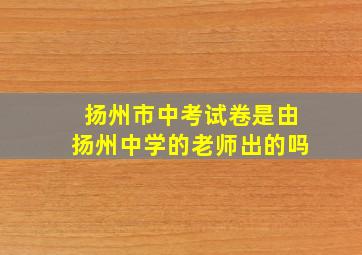 扬州市中考试卷是由扬州中学的老师出的吗