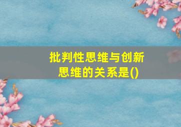 批判性思维与创新思维的关系是()