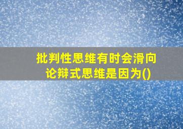 批判性思维有时会滑向论辩式思维是因为()