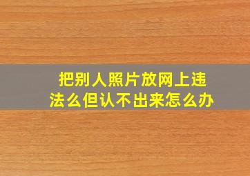 把别人照片放网上违法么但认不出来怎么办