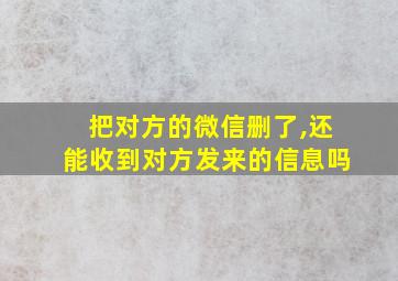 把对方的微信删了,还能收到对方发来的信息吗