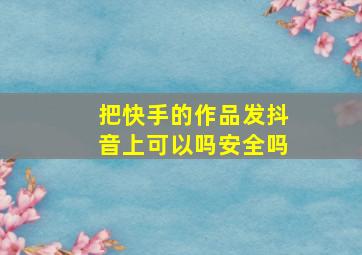 把快手的作品发抖音上可以吗安全吗