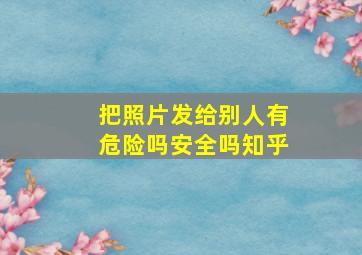 把照片发给别人有危险吗安全吗知乎