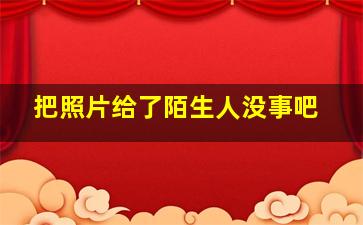 把照片给了陌生人没事吧