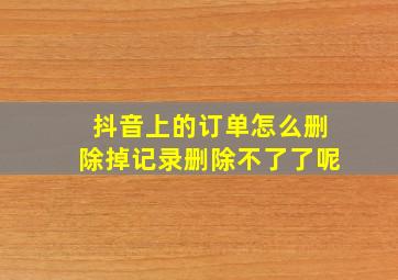 抖音上的订单怎么删除掉记录删除不了了呢