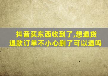 抖音买东西收到了,想退货退款订单不小心删了可以退吗