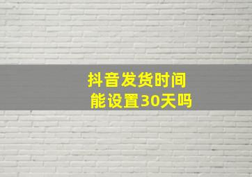 抖音发货时间能设置30天吗