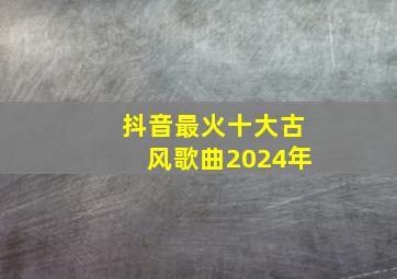 抖音最火十大古风歌曲2024年