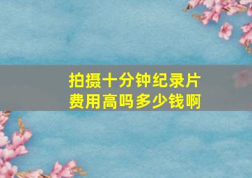 拍摄十分钟纪录片费用高吗多少钱啊