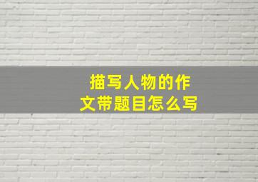 描写人物的作文带题目怎么写