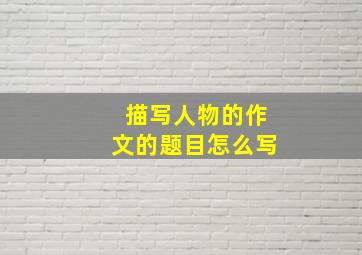 描写人物的作文的题目怎么写