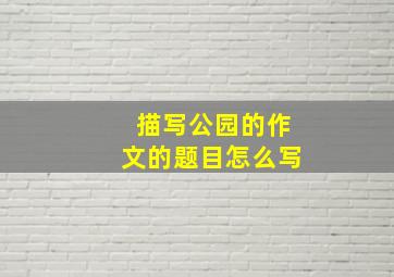 描写公园的作文的题目怎么写