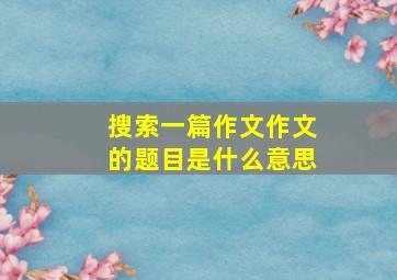 搜索一篇作文作文的题目是什么意思