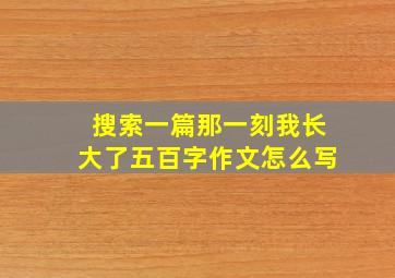 搜索一篇那一刻我长大了五百字作文怎么写