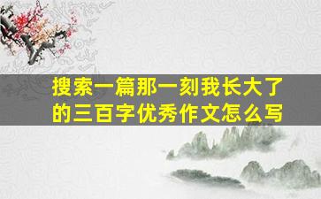 搜索一篇那一刻我长大了的三百字优秀作文怎么写