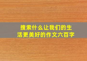 搜索什么让我们的生活更美好的作文六百字