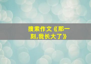 搜索作文《那一刻,我长大了》