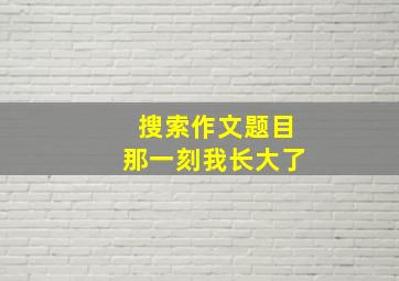 搜索作文题目那一刻我长大了