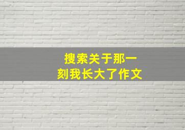 搜索关于那一刻我长大了作文