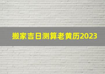 搬家吉日测算老黄历2023