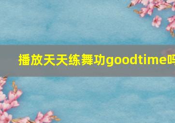 播放天天练舞功goodtime吗