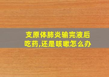 支原体肺炎输完液后吃药,还是咳嗽怎么办