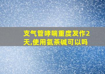 支气管哮喘重度发作2天,使用氨茶碱可以吗