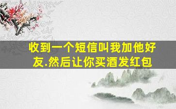 收到一个短信叫我加他好友.然后让你买酒发红包