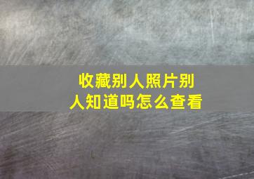 收藏别人照片别人知道吗怎么查看